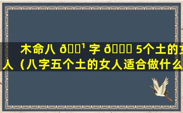 木命八 🌹 字 🐈 5个土的女人（八字五个土的女人适合做什么）